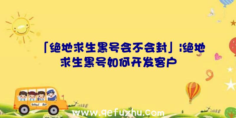 「绝地求生黑号会不会封」|绝地求生黑号如何开发客户